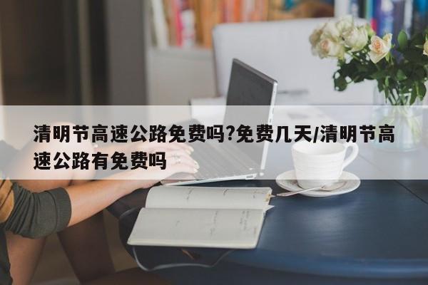 清明节高速公路免费吗?免费几天/清明节高速公路有免费吗