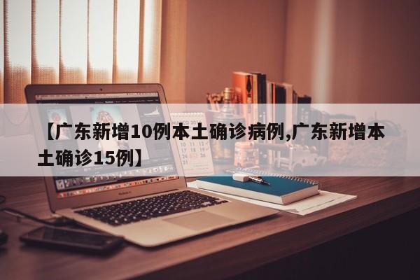 【广东新增10例本土确诊病例,广东新增本土确诊15例】