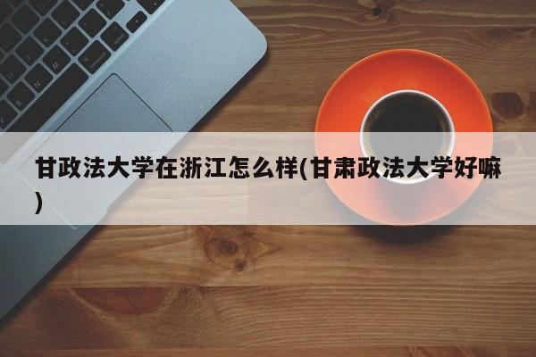 甘政法大学在浙江怎么样(甘肃政法大学好嘛)