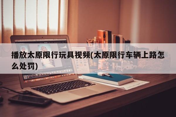 播放太原限行玩具视频(太原限行车辆上路怎么处罚)
