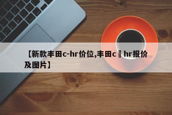 【新款丰田c-hr价位,丰田c–hr报价及图片】