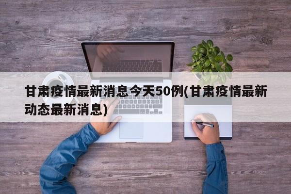 甘肃疫情最新消息今天50例(甘肃疫情最新动态最新消息)