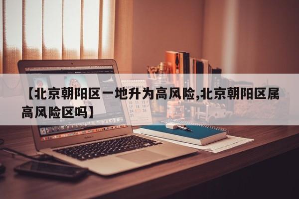 【北京朝阳区一地升为高风险,北京朝阳区属高风险区吗】