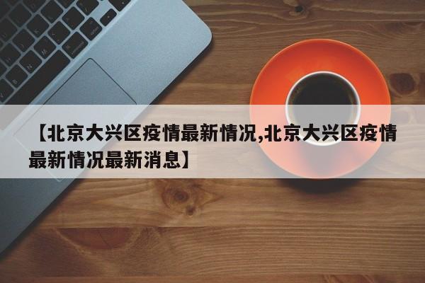 【北京大兴区疫情最新情况,北京大兴区疫情最新情况最新消息】