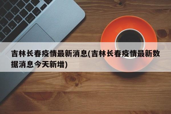 吉林长春疫情最新消息(吉林长春疫情最新数据消息今天新增)