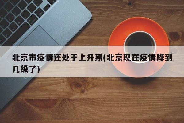 北京市疫情还处于上升期(北京现在疫情降到几级了)