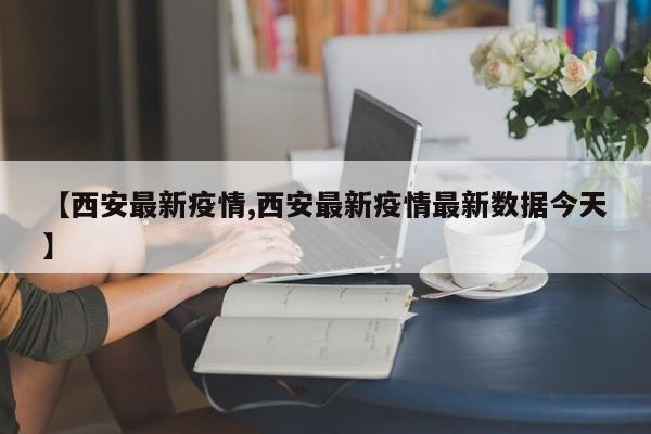 【西安最新疫情,西安最新疫情最新数据今天】