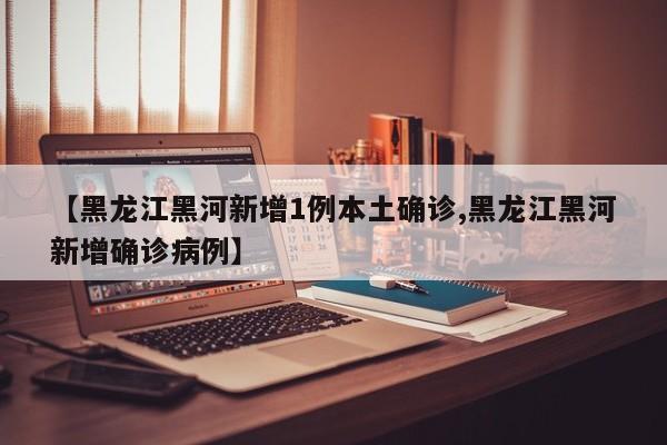 【黑龙江黑河新增1例本土确诊,黑龙江黑河新增确诊病例】