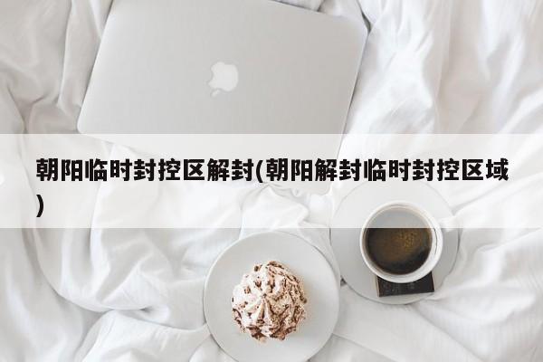 朝阳临时封控区解封(朝阳解封临时封控区域)