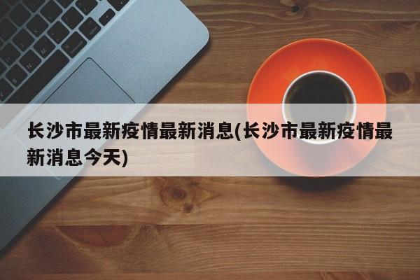 长沙市最新疫情最新消息(长沙市最新疫情最新消息今天)