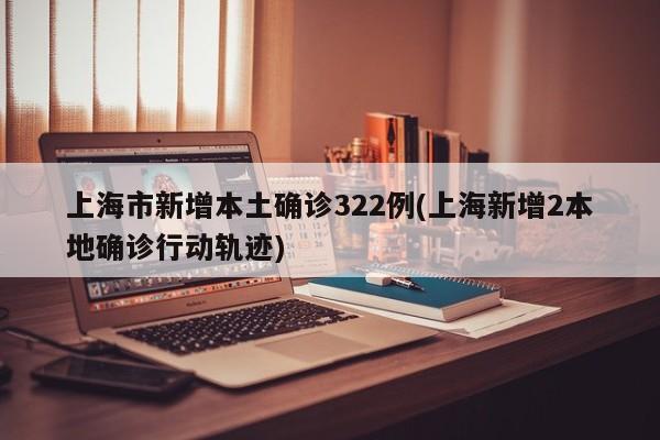 上海市新增本土确诊322例(上海新增2本地确诊行动轨迹)