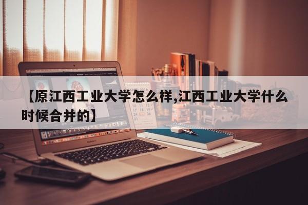 【原江西工业大学怎么样,江西工业大学什么时候合并的】