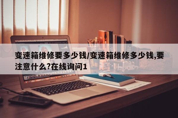 变速箱维修要多少钱/变速箱维修多少钱,要注意什么?在线询问1