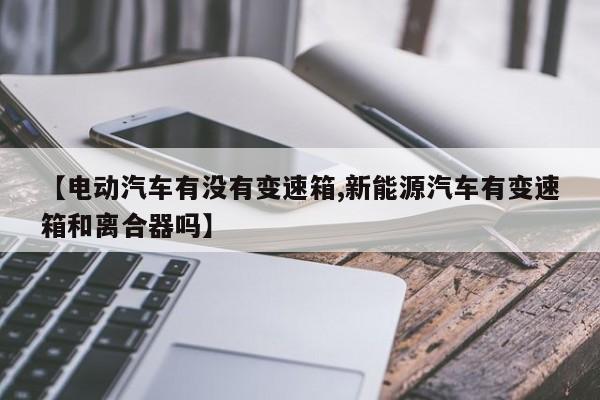 【电动汽车有没有变速箱,新能源汽车有变速箱和离合器吗】
