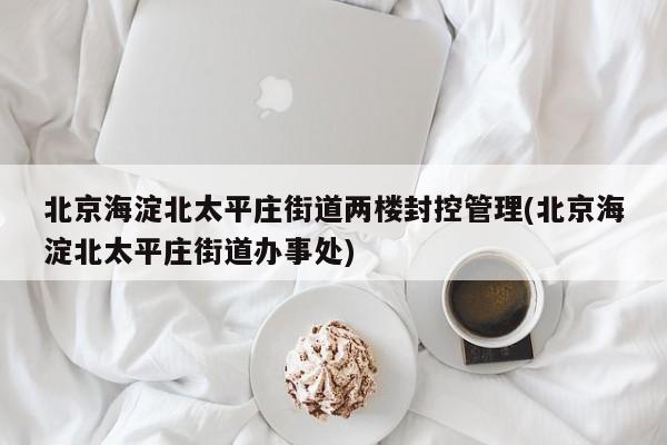 北京海淀北太平庄街道两楼封控管理(北京海淀北太平庄街道办事处)