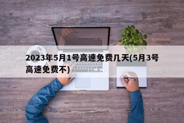 2023年5月1号高速免费几天(5月3号高速免费不)