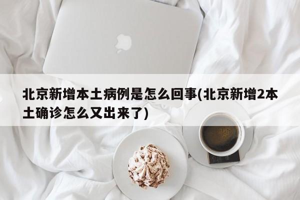 北京新增本土病例是怎么回事(北京新增2本土确诊怎么又出来了)