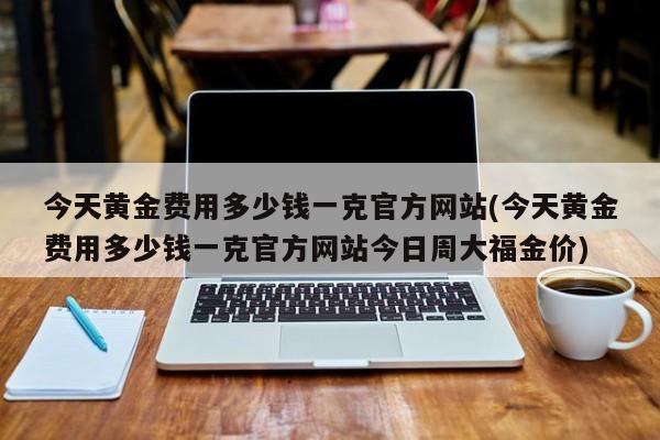 今天黄金费用多少钱一克官方网站(今天黄金费用多少钱一克官方网站今日周大福金价)