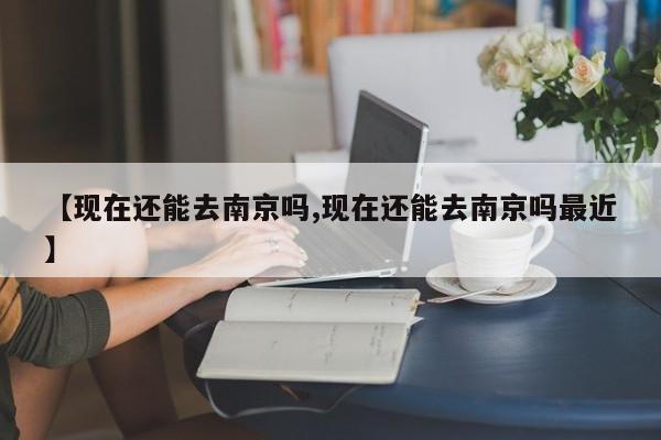 【现在还能去南京吗,现在还能去南京吗最近】
