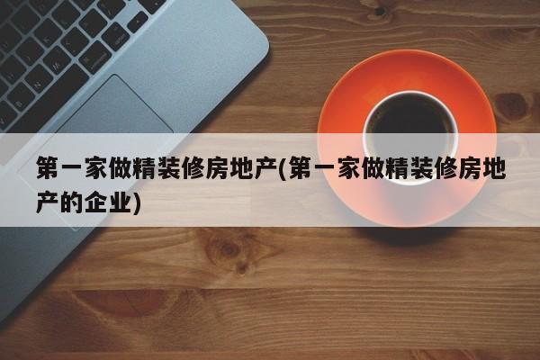 第一家做精装修房地产(第一家做精装修房地产的企业)