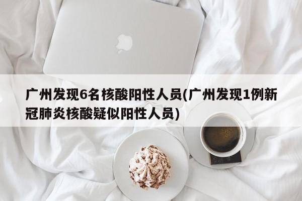 广州发现6名核酸阳性人员(广州发现1例新冠肺炎核酸疑似阳性人员)