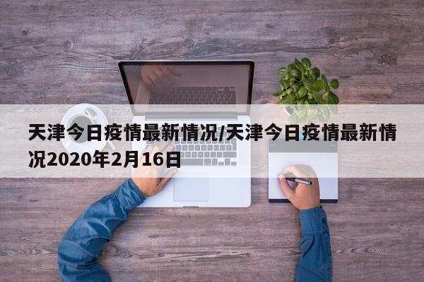 天津今日疫情最新情况/天津今日疫情最新情况2020年2月16日