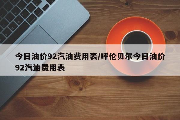 今日油价92汽油费用表/呼伦贝尔今日油价92汽油费用表