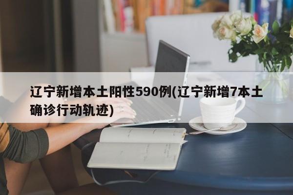辽宁新增本土阳性590例(辽宁新增7本土确诊行动轨迹)