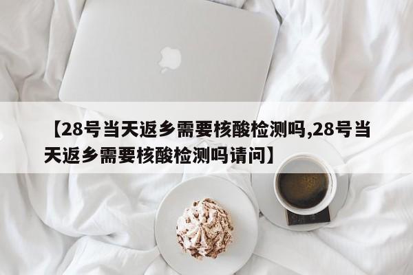 【28号当天返乡需要核酸检测吗,28号当天返乡需要核酸检测吗请问】