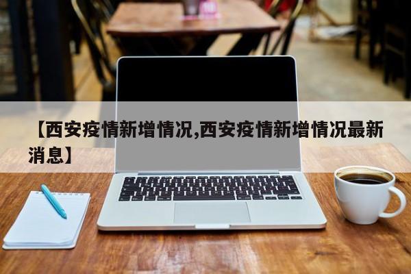 【西安疫情新增情况,西安疫情新增情况最新消息】