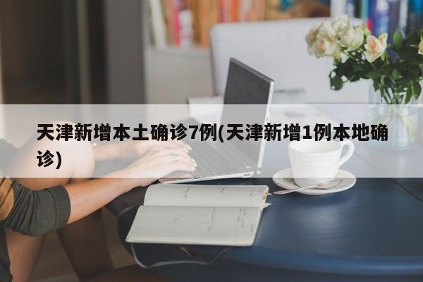 天津新增本土确诊7例(天津新增1例本地确诊)