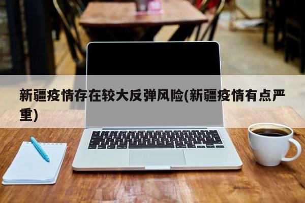 新疆疫情存在较大反弹风险(新疆疫情有点严重)