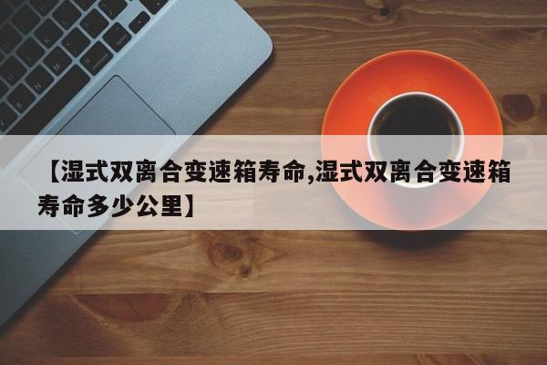 【湿式双离合变速箱寿命,湿式双离合变速箱寿命多少公里】