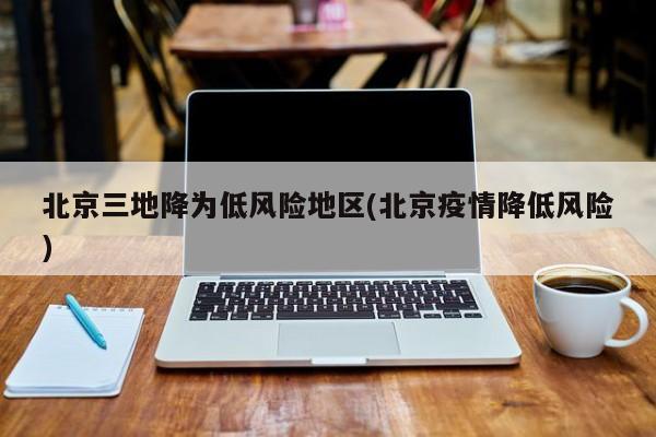 北京三地降为低风险地区(北京疫情降低风险)