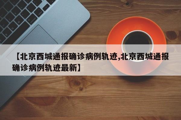 【北京西城通报确诊病例轨迹,北京西城通报确诊病例轨迹最新】
