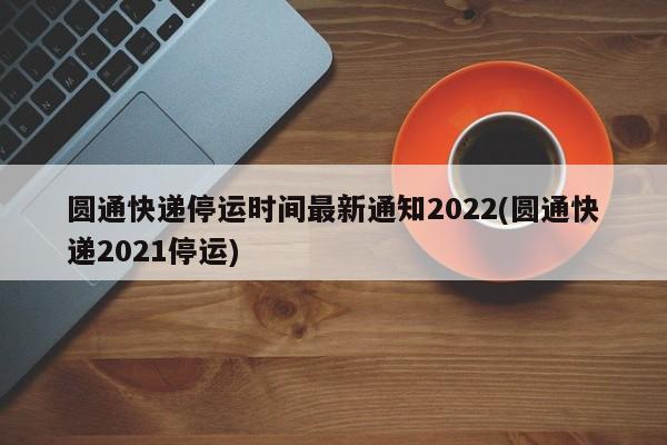 圆通快递停运时间最新通知2022(圆通快递2021停运)