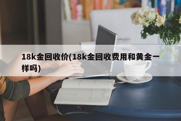 18k金回收价(18k金回收费用和黄金一样吗)
