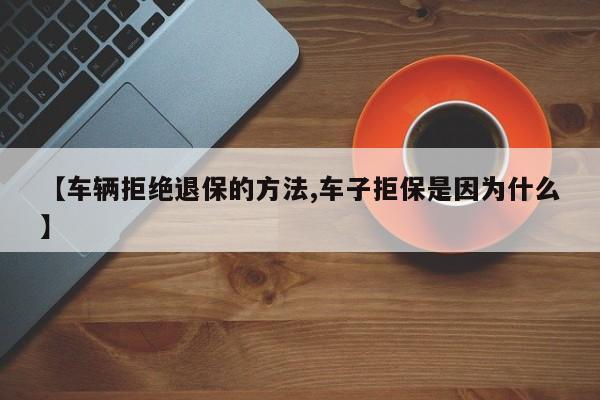 【车辆拒绝退保的方法,车子拒保是因为什么】