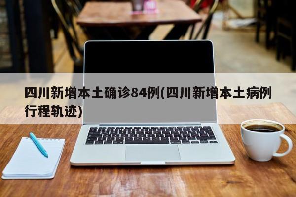 四川新增本土确诊84例(四川新增本土病例行程轨迹)