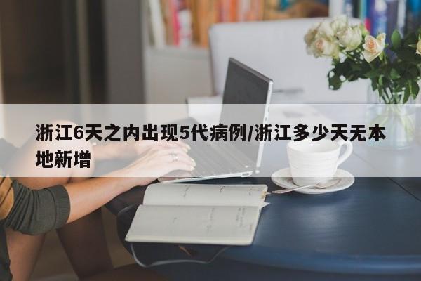 浙江6天之内出现5代病例/浙江多少天无本地新增
