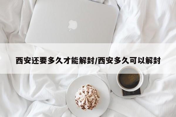 西安还要多久才能解封/西安多久可以解封