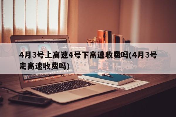 4月3号上高速4号下高速收费吗(4月3号走高速收费吗)