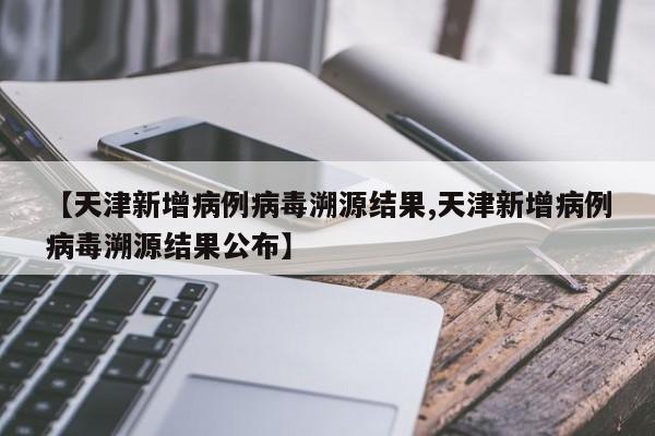 【天津新增病例病毒溯源结果,天津新增病例病毒溯源结果公布】