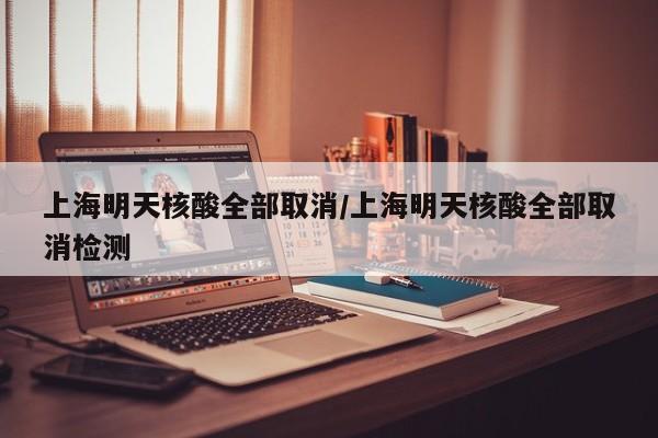上海明天核酸全部取消/上海明天核酸全部取消检测