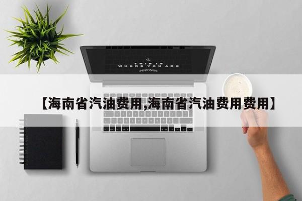 【海南省汽油费用,海南省汽油费用费用】