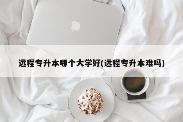 远程专升本哪个大学好(远程专升本难吗)