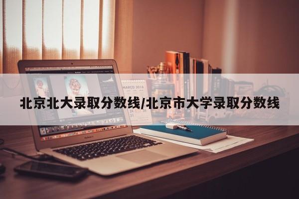北京北大录取分数线/北京市大学录取分数线