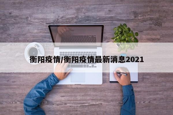 衡阳疫情/衡阳疫情最新消息2021
