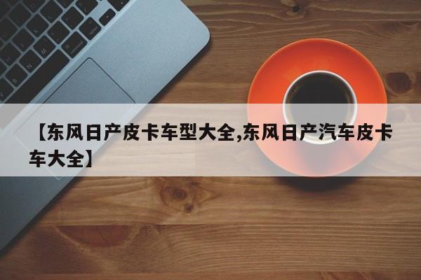 【东风日产皮卡车型大全,东风日产汽车皮卡车大全】