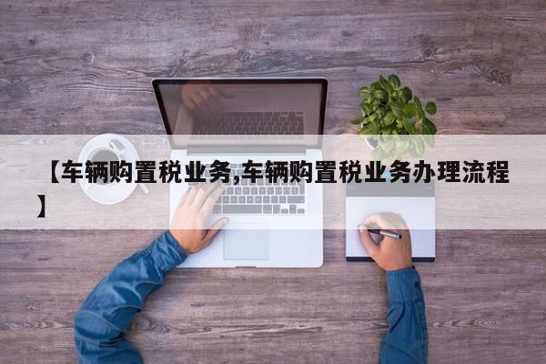 【车辆购置税业务,车辆购置税业务办理流程】